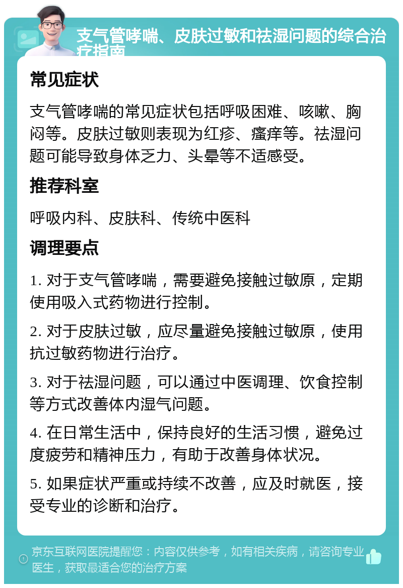 支气管哮喘、皮肤过敏和祛湿问题的综合治疗指南 常见症状 支气管哮喘的常见症状包括呼吸困难、咳嗽、胸闷等。皮肤过敏则表现为红疹、瘙痒等。祛湿问题可能导致身体乏力、头晕等不适感受。 推荐科室 呼吸内科、皮肤科、传统中医科 调理要点 1. 对于支气管哮喘，需要避免接触过敏原，定期使用吸入式药物进行控制。 2. 对于皮肤过敏，应尽量避免接触过敏原，使用抗过敏药物进行治疗。 3. 对于祛湿问题，可以通过中医调理、饮食控制等方式改善体内湿气问题。 4. 在日常生活中，保持良好的生活习惯，避免过度疲劳和精神压力，有助于改善身体状况。 5. 如果症状严重或持续不改善，应及时就医，接受专业的诊断和治疗。