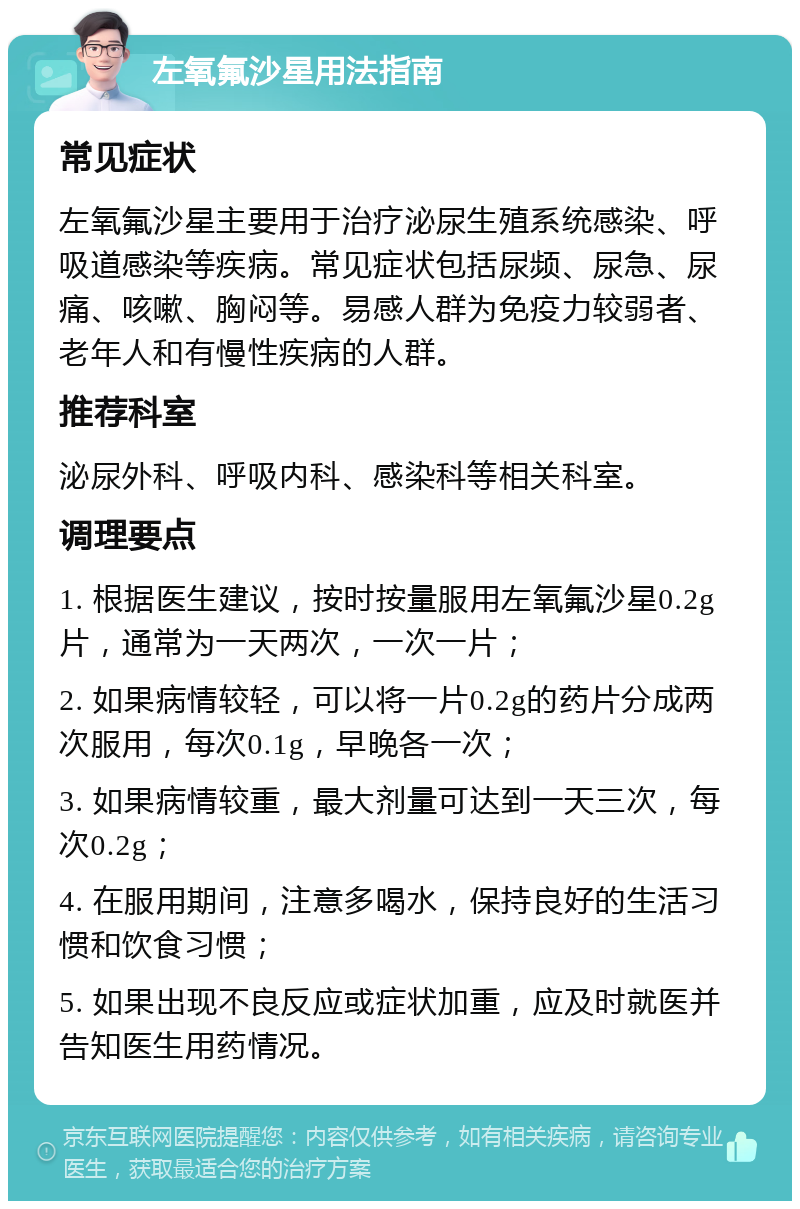 左氧氟沙星用法指南 常见症状 左氧氟沙星主要用于治疗泌尿生殖系统感染、呼吸道感染等疾病。常见症状包括尿频、尿急、尿痛、咳嗽、胸闷等。易感人群为免疫力较弱者、老年人和有慢性疾病的人群。 推荐科室 泌尿外科、呼吸内科、感染科等相关科室。 调理要点 1. 根据医生建议，按时按量服用左氧氟沙星0.2g片，通常为一天两次，一次一片； 2. 如果病情较轻，可以将一片0.2g的药片分成两次服用，每次0.1g，早晚各一次； 3. 如果病情较重，最大剂量可达到一天三次，每次0.2g； 4. 在服用期间，注意多喝水，保持良好的生活习惯和饮食习惯； 5. 如果出现不良反应或症状加重，应及时就医并告知医生用药情况。