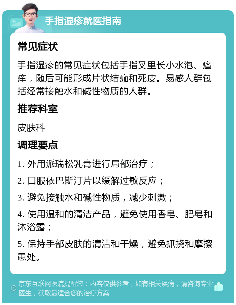 手指湿疹就医指南 常见症状 手指湿疹的常见症状包括手指叉里长小水泡、瘙痒，随后可能形成片状结痂和死皮。易感人群包括经常接触水和碱性物质的人群。 推荐科室 皮肤科 调理要点 1. 外用派瑞松乳膏进行局部治疗； 2. 口服依巴斯汀片以缓解过敏反应； 3. 避免接触水和碱性物质，减少刺激； 4. 使用温和的清洁产品，避免使用香皂、肥皂和沐浴露； 5. 保持手部皮肤的清洁和干燥，避免抓挠和摩擦患处。