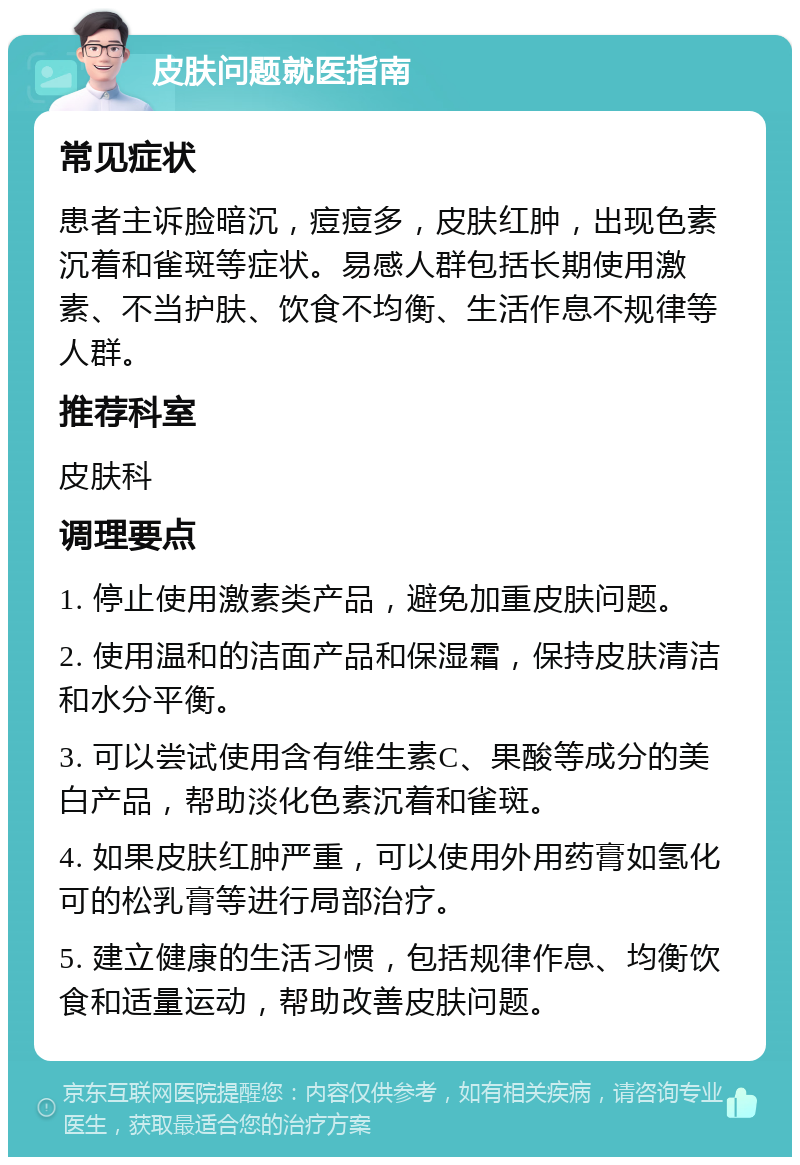 皮肤问题就医指南 常见症状 患者主诉脸暗沉，痘痘多，皮肤红肿，出现色素沉着和雀斑等症状。易感人群包括长期使用激素、不当护肤、饮食不均衡、生活作息不规律等人群。 推荐科室 皮肤科 调理要点 1. 停止使用激素类产品，避免加重皮肤问题。 2. 使用温和的洁面产品和保湿霜，保持皮肤清洁和水分平衡。 3. 可以尝试使用含有维生素C、果酸等成分的美白产品，帮助淡化色素沉着和雀斑。 4. 如果皮肤红肿严重，可以使用外用药膏如氢化可的松乳膏等进行局部治疗。 5. 建立健康的生活习惯，包括规律作息、均衡饮食和适量运动，帮助改善皮肤问题。