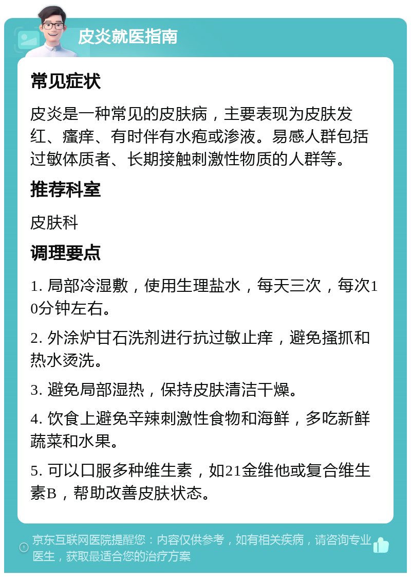 皮炎就医指南 常见症状 皮炎是一种常见的皮肤病，主要表现为皮肤发红、瘙痒、有时伴有水疱或渗液。易感人群包括过敏体质者、长期接触刺激性物质的人群等。 推荐科室 皮肤科 调理要点 1. 局部冷湿敷，使用生理盐水，每天三次，每次10分钟左右。 2. 外涂炉甘石洗剂进行抗过敏止痒，避免搔抓和热水烫洗。 3. 避免局部湿热，保持皮肤清洁干燥。 4. 饮食上避免辛辣刺激性食物和海鲜，多吃新鲜蔬菜和水果。 5. 可以口服多种维生素，如21金维他或复合维生素B，帮助改善皮肤状态。