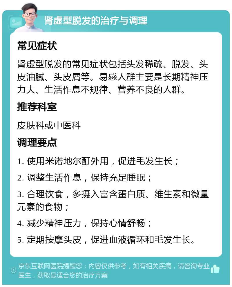 肾虚型脱发的治疗与调理 常见症状 肾虚型脱发的常见症状包括头发稀疏、脱发、头皮油腻、头皮屑等。易感人群主要是长期精神压力大、生活作息不规律、营养不良的人群。 推荐科室 皮肤科或中医科 调理要点 1. 使用米诺地尔酊外用，促进毛发生长； 2. 调整生活作息，保持充足睡眠； 3. 合理饮食，多摄入富含蛋白质、维生素和微量元素的食物； 4. 减少精神压力，保持心情舒畅； 5. 定期按摩头皮，促进血液循环和毛发生长。