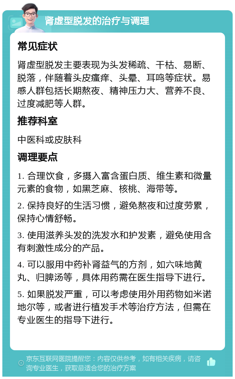 肾虚型脱发的治疗与调理 常见症状 肾虚型脱发主要表现为头发稀疏、干枯、易断、脱落，伴随着头皮瘙痒、头晕、耳鸣等症状。易感人群包括长期熬夜、精神压力大、营养不良、过度减肥等人群。 推荐科室 中医科或皮肤科 调理要点 1. 合理饮食，多摄入富含蛋白质、维生素和微量元素的食物，如黑芝麻、核桃、海带等。 2. 保持良好的生活习惯，避免熬夜和过度劳累，保持心情舒畅。 3. 使用滋养头发的洗发水和护发素，避免使用含有刺激性成分的产品。 4. 可以服用中药补肾益气的方剂，如六味地黄丸、归脾汤等，具体用药需在医生指导下进行。 5. 如果脱发严重，可以考虑使用外用药物如米诺地尔等，或者进行植发手术等治疗方法，但需在专业医生的指导下进行。