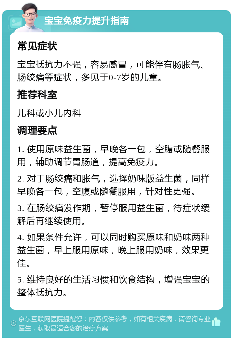 宝宝免疫力提升指南 常见症状 宝宝抵抗力不强，容易感冒，可能伴有肠胀气、肠绞痛等症状，多见于0-7岁的儿童。 推荐科室 儿科或小儿内科 调理要点 1. 使用原味益生菌，早晚各一包，空腹或随餐服用，辅助调节胃肠道，提高免疫力。 2. 对于肠绞痛和胀气，选择奶味版益生菌，同样早晚各一包，空腹或随餐服用，针对性更强。 3. 在肠绞痛发作期，暂停服用益生菌，待症状缓解后再继续使用。 4. 如果条件允许，可以同时购买原味和奶味两种益生菌，早上服用原味，晚上服用奶味，效果更佳。 5. 维持良好的生活习惯和饮食结构，增强宝宝的整体抵抗力。