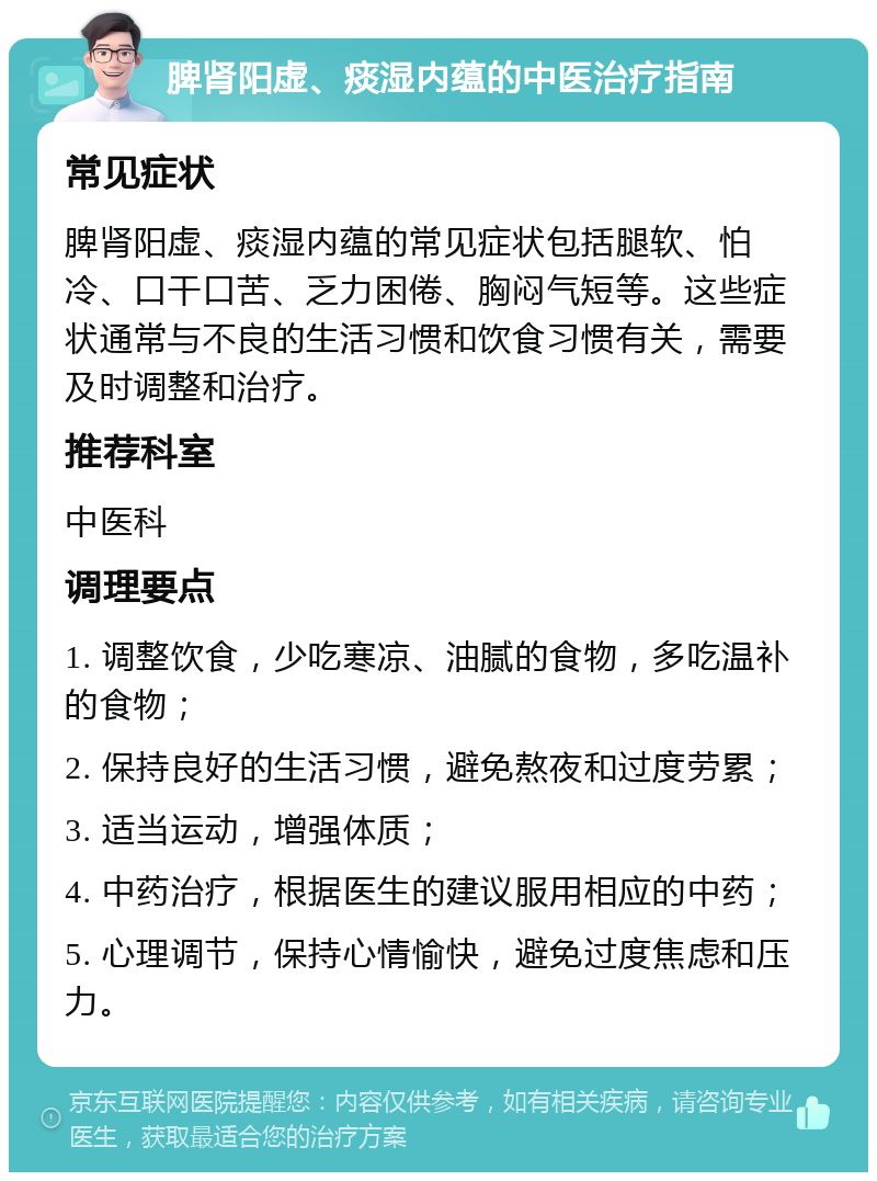 脾肾阳虚、痰湿内蕴的中医治疗指南 常见症状 脾肾阳虚、痰湿内蕴的常见症状包括腿软、怕冷、口干口苦、乏力困倦、胸闷气短等。这些症状通常与不良的生活习惯和饮食习惯有关，需要及时调整和治疗。 推荐科室 中医科 调理要点 1. 调整饮食，少吃寒凉、油腻的食物，多吃温补的食物； 2. 保持良好的生活习惯，避免熬夜和过度劳累； 3. 适当运动，增强体质； 4. 中药治疗，根据医生的建议服用相应的中药； 5. 心理调节，保持心情愉快，避免过度焦虑和压力。