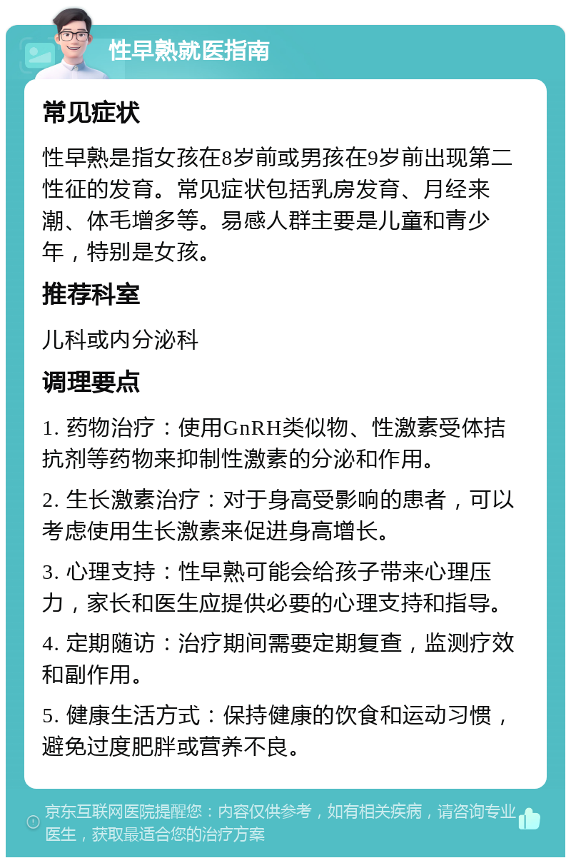 性早熟就医指南 常见症状 性早熟是指女孩在8岁前或男孩在9岁前出现第二性征的发育。常见症状包括乳房发育、月经来潮、体毛增多等。易感人群主要是儿童和青少年，特别是女孩。 推荐科室 儿科或内分泌科 调理要点 1. 药物治疗：使用GnRH类似物、性激素受体拮抗剂等药物来抑制性激素的分泌和作用。 2. 生长激素治疗：对于身高受影响的患者，可以考虑使用生长激素来促进身高增长。 3. 心理支持：性早熟可能会给孩子带来心理压力，家长和医生应提供必要的心理支持和指导。 4. 定期随访：治疗期间需要定期复查，监测疗效和副作用。 5. 健康生活方式：保持健康的饮食和运动习惯，避免过度肥胖或营养不良。