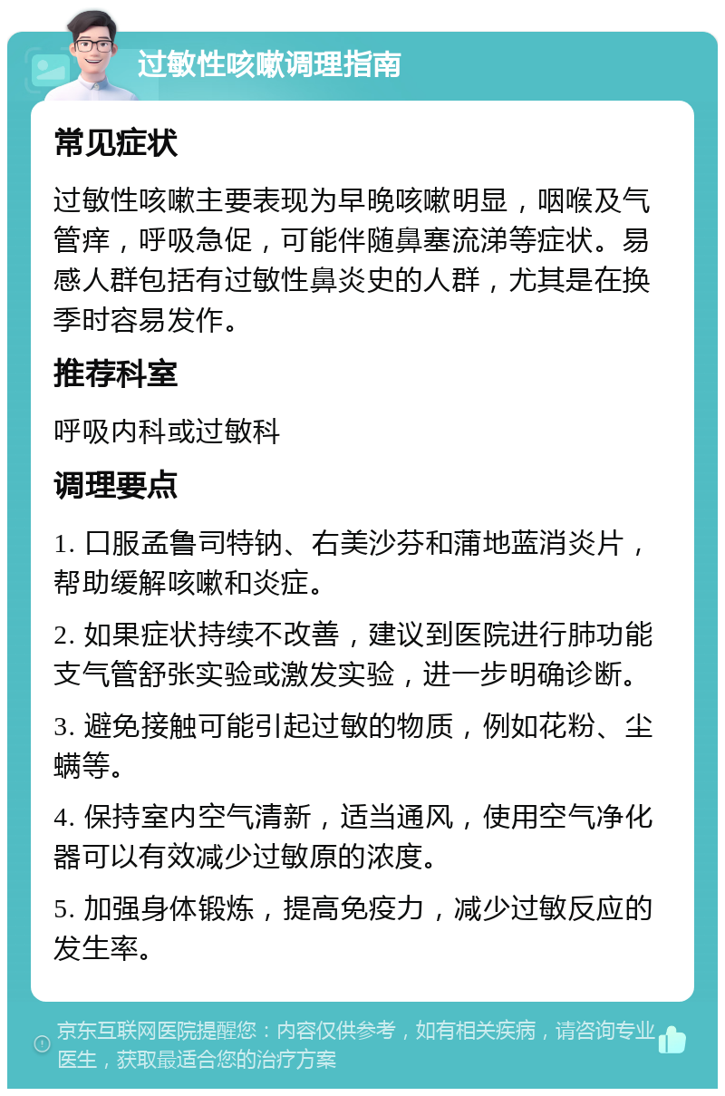 过敏性咳嗽调理指南 常见症状 过敏性咳嗽主要表现为早晚咳嗽明显，咽喉及气管痒，呼吸急促，可能伴随鼻塞流涕等症状。易感人群包括有过敏性鼻炎史的人群，尤其是在换季时容易发作。 推荐科室 呼吸内科或过敏科 调理要点 1. 口服孟鲁司特钠、右美沙芬和蒲地蓝消炎片，帮助缓解咳嗽和炎症。 2. 如果症状持续不改善，建议到医院进行肺功能支气管舒张实验或激发实验，进一步明确诊断。 3. 避免接触可能引起过敏的物质，例如花粉、尘螨等。 4. 保持室内空气清新，适当通风，使用空气净化器可以有效减少过敏原的浓度。 5. 加强身体锻炼，提高免疫力，减少过敏反应的发生率。