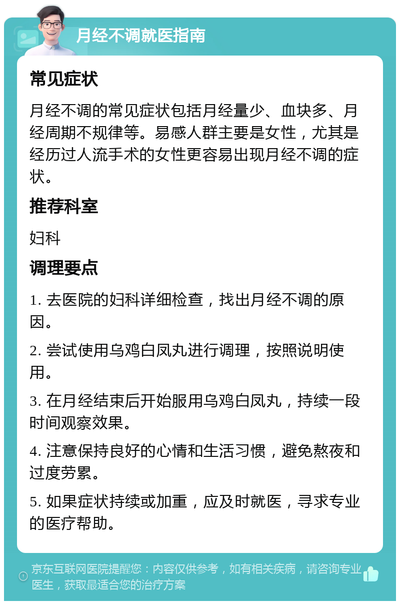 月经不调就医指南 常见症状 月经不调的常见症状包括月经量少、血块多、月经周期不规律等。易感人群主要是女性，尤其是经历过人流手术的女性更容易出现月经不调的症状。 推荐科室 妇科 调理要点 1. 去医院的妇科详细检查，找出月经不调的原因。 2. 尝试使用乌鸡白凤丸进行调理，按照说明使用。 3. 在月经结束后开始服用乌鸡白凤丸，持续一段时间观察效果。 4. 注意保持良好的心情和生活习惯，避免熬夜和过度劳累。 5. 如果症状持续或加重，应及时就医，寻求专业的医疗帮助。