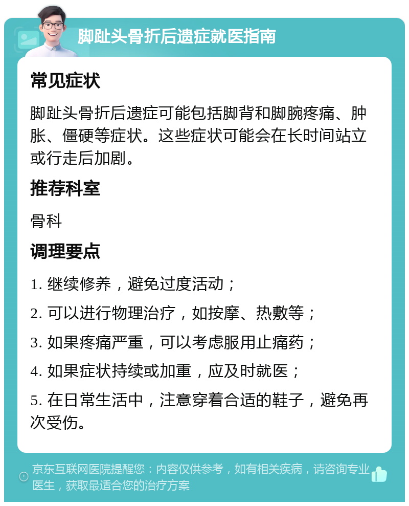 脚趾头骨折后遗症就医指南 常见症状 脚趾头骨折后遗症可能包括脚背和脚腕疼痛、肿胀、僵硬等症状。这些症状可能会在长时间站立或行走后加剧。 推荐科室 骨科 调理要点 1. 继续修养，避免过度活动； 2. 可以进行物理治疗，如按摩、热敷等； 3. 如果疼痛严重，可以考虑服用止痛药； 4. 如果症状持续或加重，应及时就医； 5. 在日常生活中，注意穿着合适的鞋子，避免再次受伤。