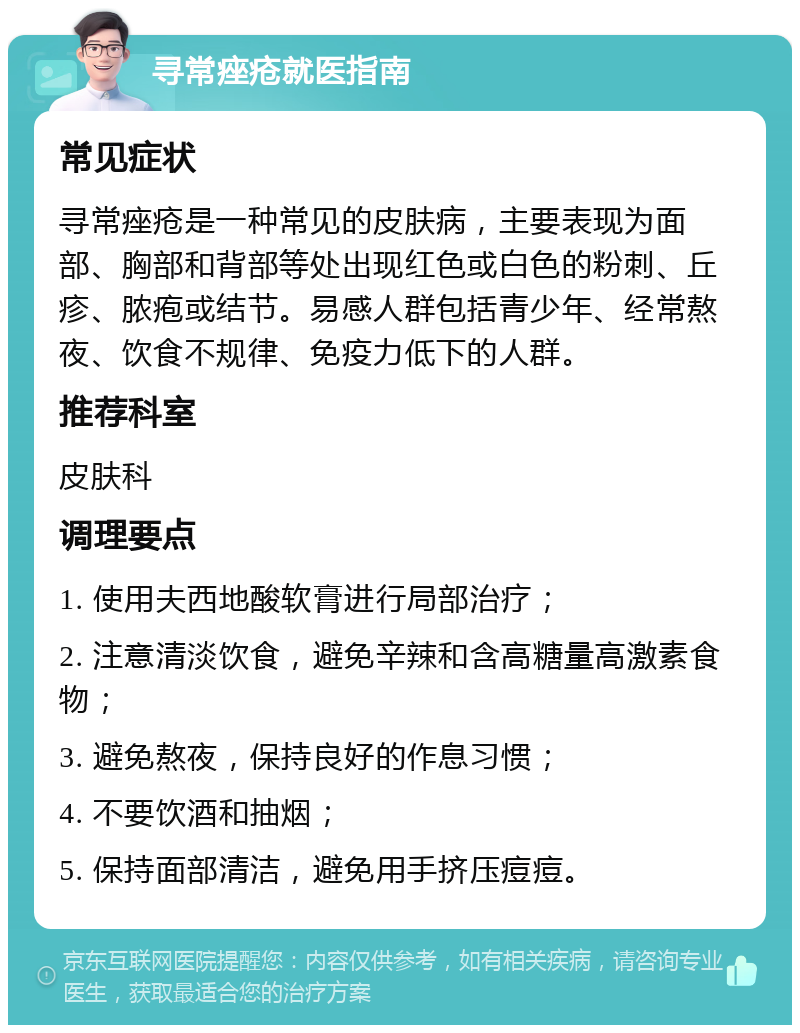 寻常痤疮就医指南 常见症状 寻常痤疮是一种常见的皮肤病，主要表现为面部、胸部和背部等处出现红色或白色的粉刺、丘疹、脓疱或结节。易感人群包括青少年、经常熬夜、饮食不规律、免疫力低下的人群。 推荐科室 皮肤科 调理要点 1. 使用夫西地酸软膏进行局部治疗； 2. 注意清淡饮食，避免辛辣和含高糖量高激素食物； 3. 避免熬夜，保持良好的作息习惯； 4. 不要饮酒和抽烟； 5. 保持面部清洁，避免用手挤压痘痘。