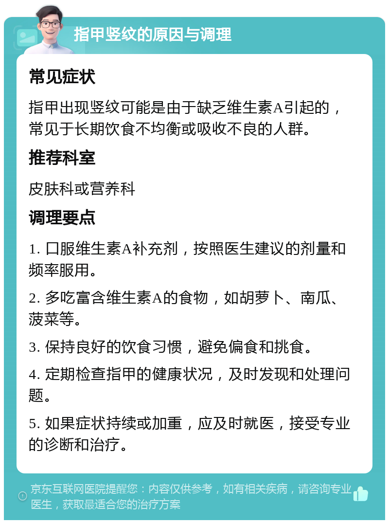 指甲竖纹的原因与调理 常见症状 指甲出现竖纹可能是由于缺乏维生素A引起的，常见于长期饮食不均衡或吸收不良的人群。 推荐科室 皮肤科或营养科 调理要点 1. 口服维生素A补充剂，按照医生建议的剂量和频率服用。 2. 多吃富含维生素A的食物，如胡萝卜、南瓜、菠菜等。 3. 保持良好的饮食习惯，避免偏食和挑食。 4. 定期检查指甲的健康状况，及时发现和处理问题。 5. 如果症状持续或加重，应及时就医，接受专业的诊断和治疗。