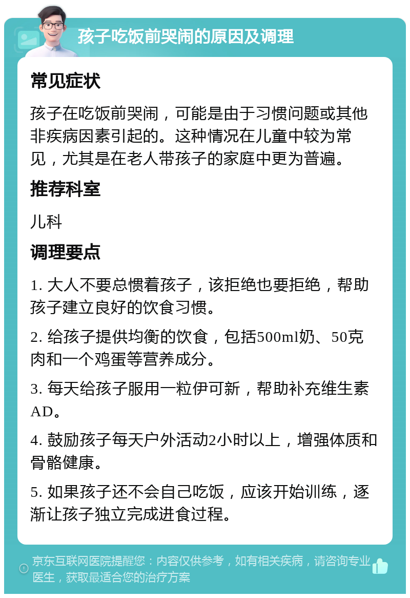 孩子吃饭前哭闹的原因及调理 常见症状 孩子在吃饭前哭闹，可能是由于习惯问题或其他非疾病因素引起的。这种情况在儿童中较为常见，尤其是在老人带孩子的家庭中更为普遍。 推荐科室 儿科 调理要点 1. 大人不要总惯着孩子，该拒绝也要拒绝，帮助孩子建立良好的饮食习惯。 2. 给孩子提供均衡的饮食，包括500ml奶、50克肉和一个鸡蛋等营养成分。 3. 每天给孩子服用一粒伊可新，帮助补充维生素AD。 4. 鼓励孩子每天户外活动2小时以上，增强体质和骨骼健康。 5. 如果孩子还不会自己吃饭，应该开始训练，逐渐让孩子独立完成进食过程。