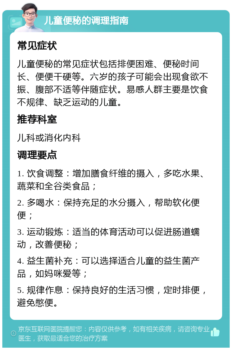 儿童便秘的调理指南 常见症状 儿童便秘的常见症状包括排便困难、便秘时间长、便便干硬等。六岁的孩子可能会出现食欲不振、腹部不适等伴随症状。易感人群主要是饮食不规律、缺乏运动的儿童。 推荐科室 儿科或消化内科 调理要点 1. 饮食调整：增加膳食纤维的摄入，多吃水果、蔬菜和全谷类食品； 2. 多喝水：保持充足的水分摄入，帮助软化便便； 3. 运动锻炼：适当的体育活动可以促进肠道蠕动，改善便秘； 4. 益生菌补充：可以选择适合儿童的益生菌产品，如妈咪爱等； 5. 规律作息：保持良好的生活习惯，定时排便，避免憋便。