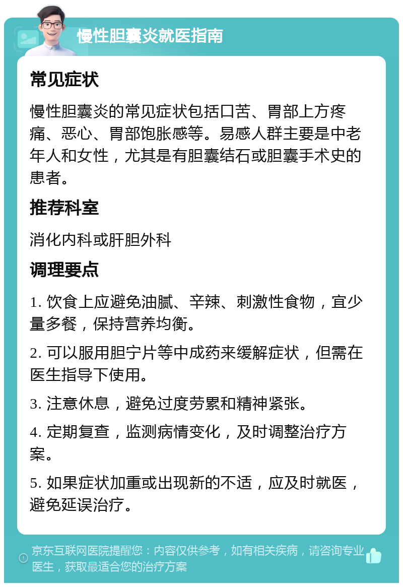 慢性胆囊炎就医指南 常见症状 慢性胆囊炎的常见症状包括口苦、胃部上方疼痛、恶心、胃部饱胀感等。易感人群主要是中老年人和女性，尤其是有胆囊结石或胆囊手术史的患者。 推荐科室 消化内科或肝胆外科 调理要点 1. 饮食上应避免油腻、辛辣、刺激性食物，宜少量多餐，保持营养均衡。 2. 可以服用胆宁片等中成药来缓解症状，但需在医生指导下使用。 3. 注意休息，避免过度劳累和精神紧张。 4. 定期复查，监测病情变化，及时调整治疗方案。 5. 如果症状加重或出现新的不适，应及时就医，避免延误治疗。