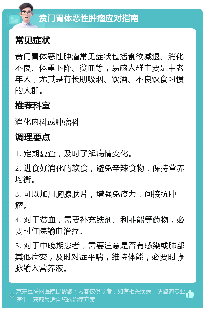 贲门胃体恶性肿瘤应对指南 常见症状 贲门胃体恶性肿瘤常见症状包括食欲减退、消化不良、体重下降、贫血等，易感人群主要是中老年人，尤其是有长期吸烟、饮酒、不良饮食习惯的人群。 推荐科室 消化内科或肿瘤科 调理要点 1. 定期复查，及时了解病情变化。 2. 进食好消化的软食，避免辛辣食物，保持营养均衡。 3. 可以加用胸腺肽片，增强免疫力，间接抗肿瘤。 4. 对于贫血，需要补充铁剂、利菲能等药物，必要时住院输血治疗。 5. 对于中晚期患者，需要注意是否有感染或肺部其他病变，及时对症平喘，维持体能，必要时静脉输入营养液。