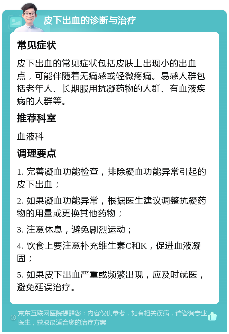 皮下出血的诊断与治疗 常见症状 皮下出血的常见症状包括皮肤上出现小的出血点，可能伴随着无痛感或轻微疼痛。易感人群包括老年人、长期服用抗凝药物的人群、有血液疾病的人群等。 推荐科室 血液科 调理要点 1. 完善凝血功能检查，排除凝血功能异常引起的皮下出血； 2. 如果凝血功能异常，根据医生建议调整抗凝药物的用量或更换其他药物； 3. 注意休息，避免剧烈运动； 4. 饮食上要注意补充维生素C和K，促进血液凝固； 5. 如果皮下出血严重或频繁出现，应及时就医，避免延误治疗。