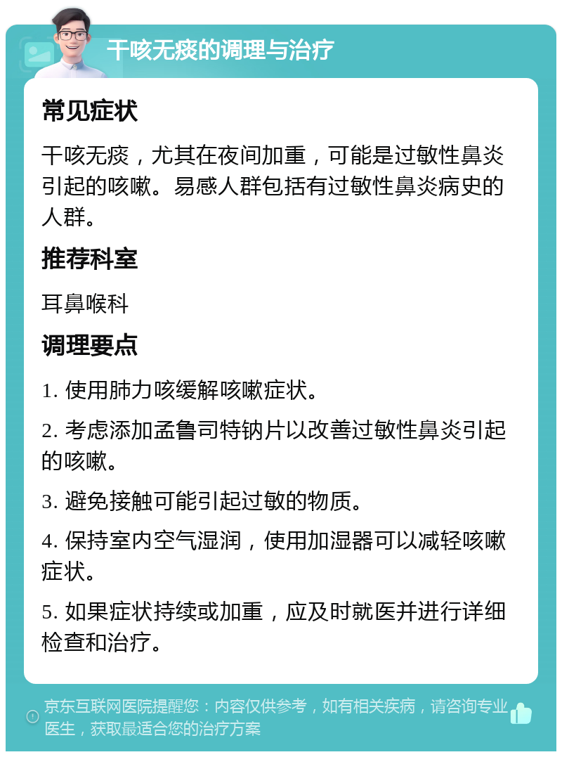 干咳无痰的调理与治疗 常见症状 干咳无痰，尤其在夜间加重，可能是过敏性鼻炎引起的咳嗽。易感人群包括有过敏性鼻炎病史的人群。 推荐科室 耳鼻喉科 调理要点 1. 使用肺力咳缓解咳嗽症状。 2. 考虑添加孟鲁司特钠片以改善过敏性鼻炎引起的咳嗽。 3. 避免接触可能引起过敏的物质。 4. 保持室内空气湿润，使用加湿器可以减轻咳嗽症状。 5. 如果症状持续或加重，应及时就医并进行详细检查和治疗。