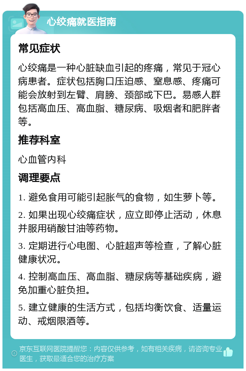 心绞痛就医指南 常见症状 心绞痛是一种心脏缺血引起的疼痛，常见于冠心病患者。症状包括胸口压迫感、窒息感、疼痛可能会放射到左臂、肩膀、颈部或下巴。易感人群包括高血压、高血脂、糖尿病、吸烟者和肥胖者等。 推荐科室 心血管内科 调理要点 1. 避免食用可能引起胀气的食物，如生萝卜等。 2. 如果出现心绞痛症状，应立即停止活动，休息并服用硝酸甘油等药物。 3. 定期进行心电图、心脏超声等检查，了解心脏健康状况。 4. 控制高血压、高血脂、糖尿病等基础疾病，避免加重心脏负担。 5. 建立健康的生活方式，包括均衡饮食、适量运动、戒烟限酒等。