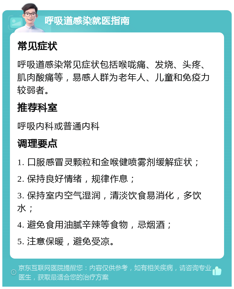 呼吸道感染就医指南 常见症状 呼吸道感染常见症状包括喉咙痛、发烧、头疼、肌肉酸痛等，易感人群为老年人、儿童和免疫力较弱者。 推荐科室 呼吸内科或普通内科 调理要点 1. 口服感冒灵颗粒和金喉健喷雾剂缓解症状； 2. 保持良好情绪，规律作息； 3. 保持室内空气湿润，清淡饮食易消化，多饮水； 4. 避免食用油腻辛辣等食物，忌烟酒； 5. 注意保暖，避免受凉。