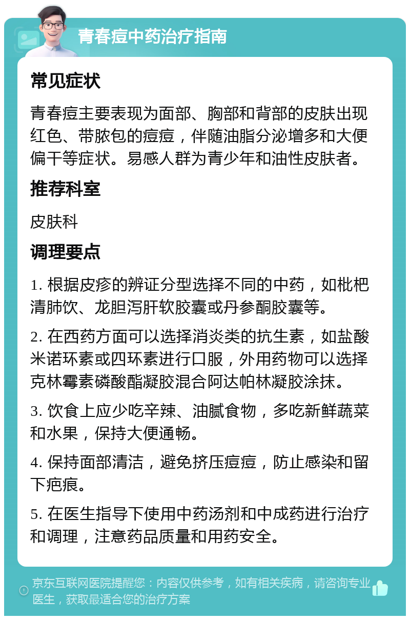 青春痘中药治疗指南 常见症状 青春痘主要表现为面部、胸部和背部的皮肤出现红色、带脓包的痘痘，伴随油脂分泌增多和大便偏干等症状。易感人群为青少年和油性皮肤者。 推荐科室 皮肤科 调理要点 1. 根据皮疹的辨证分型选择不同的中药，如枇杷清肺饮、龙胆泻肝软胶囊或丹参酮胶囊等。 2. 在西药方面可以选择消炎类的抗生素，如盐酸米诺环素或四环素进行口服，外用药物可以选择克林霉素磷酸酯凝胶混合阿达帕林凝胶涂抹。 3. 饮食上应少吃辛辣、油腻食物，多吃新鲜蔬菜和水果，保持大便通畅。 4. 保持面部清洁，避免挤压痘痘，防止感染和留下疤痕。 5. 在医生指导下使用中药汤剂和中成药进行治疗和调理，注意药品质量和用药安全。