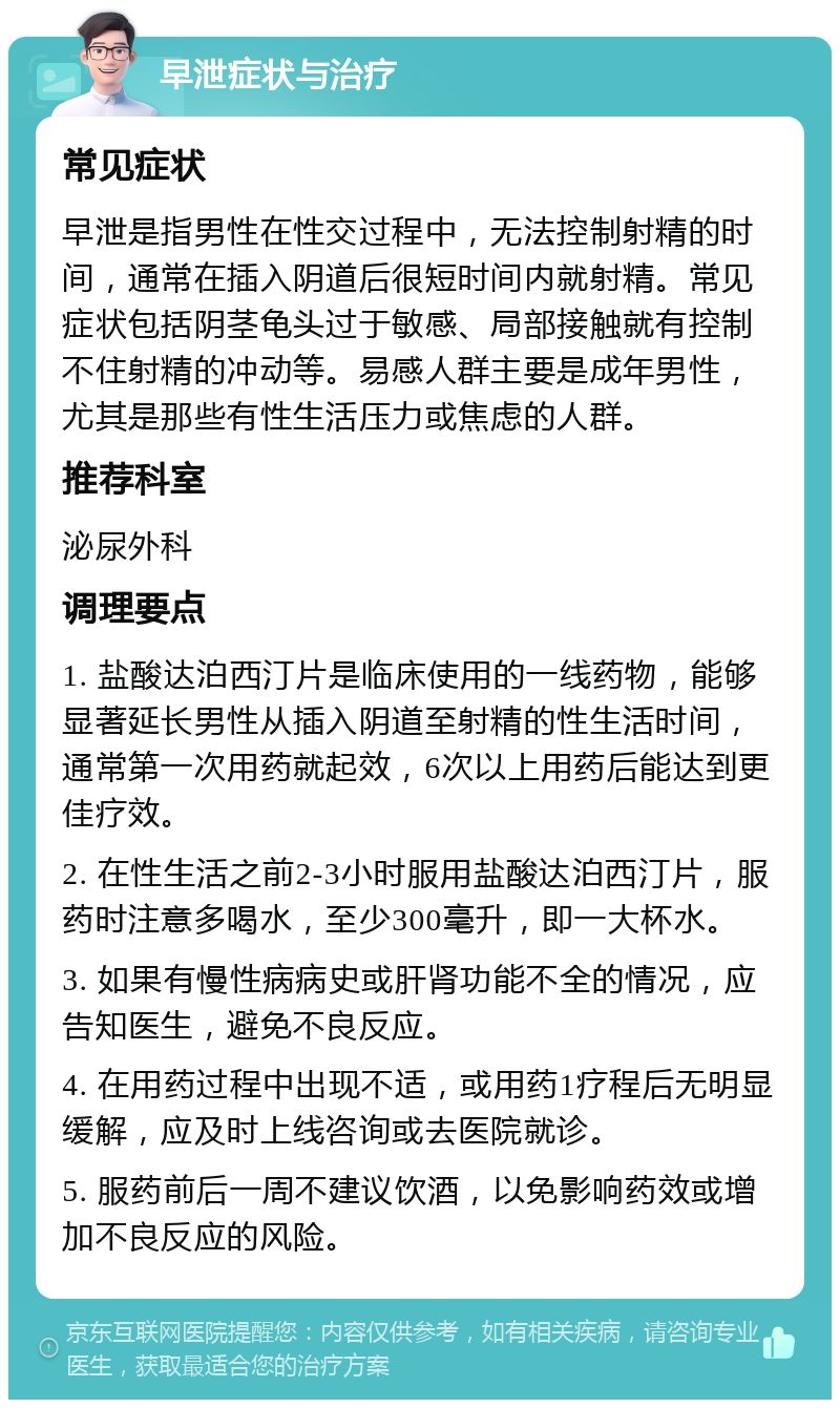 早泄症状与治疗 常见症状 早泄是指男性在性交过程中，无法控制射精的时间，通常在插入阴道后很短时间内就射精。常见症状包括阴茎龟头过于敏感、局部接触就有控制不住射精的冲动等。易感人群主要是成年男性，尤其是那些有性生活压力或焦虑的人群。 推荐科室 泌尿外科 调理要点 1. 盐酸达泊西汀片是临床使用的一线药物，能够显著延长男性从插入阴道至射精的性生活时间，通常第一次用药就起效，6次以上用药后能达到更佳疗效。 2. 在性生活之前2-3小时服用盐酸达泊西汀片，服药时注意多喝水，至少300毫升，即一大杯水。 3. 如果有慢性病病史或肝肾功能不全的情况，应告知医生，避免不良反应。 4. 在用药过程中出现不适，或用药1疗程后无明显缓解，应及时上线咨询或去医院就诊。 5. 服药前后一周不建议饮酒，以免影响药效或增加不良反应的风险。