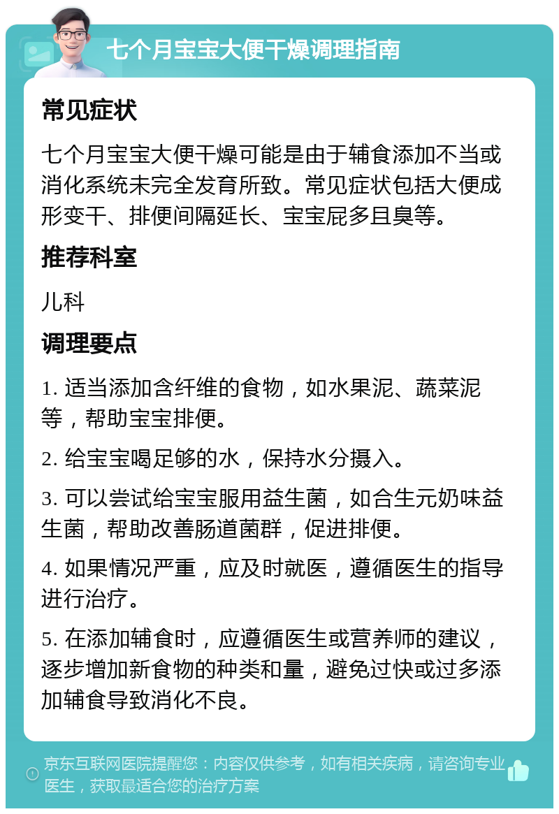 七个月宝宝大便干燥调理指南 常见症状 七个月宝宝大便干燥可能是由于辅食添加不当或消化系统未完全发育所致。常见症状包括大便成形变干、排便间隔延长、宝宝屁多且臭等。 推荐科室 儿科 调理要点 1. 适当添加含纤维的食物，如水果泥、蔬菜泥等，帮助宝宝排便。 2. 给宝宝喝足够的水，保持水分摄入。 3. 可以尝试给宝宝服用益生菌，如合生元奶味益生菌，帮助改善肠道菌群，促进排便。 4. 如果情况严重，应及时就医，遵循医生的指导进行治疗。 5. 在添加辅食时，应遵循医生或营养师的建议，逐步增加新食物的种类和量，避免过快或过多添加辅食导致消化不良。