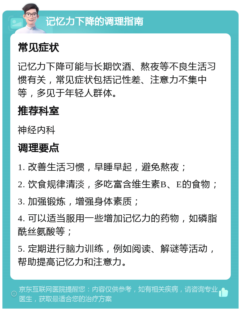 记忆力下降的调理指南 常见症状 记忆力下降可能与长期饮酒、熬夜等不良生活习惯有关，常见症状包括记性差、注意力不集中等，多见于年轻人群体。 推荐科室 神经内科 调理要点 1. 改善生活习惯，早睡早起，避免熬夜； 2. 饮食规律清淡，多吃富含维生素B、E的食物； 3. 加强锻炼，增强身体素质； 4. 可以适当服用一些增加记忆力的药物，如磷脂酰丝氨酸等； 5. 定期进行脑力训练，例如阅读、解谜等活动，帮助提高记忆力和注意力。