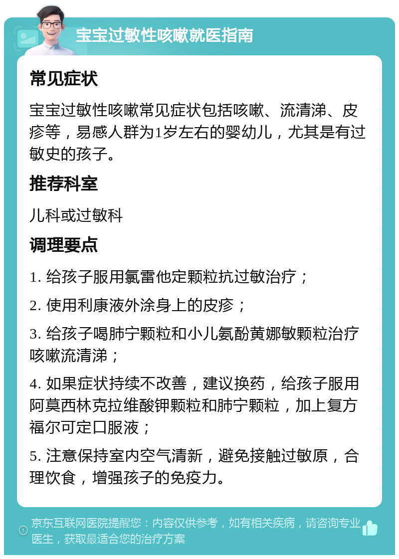 宝宝过敏性咳嗽就医指南 常见症状 宝宝过敏性咳嗽常见症状包括咳嗽、流清涕、皮疹等，易感人群为1岁左右的婴幼儿，尤其是有过敏史的孩子。 推荐科室 儿科或过敏科 调理要点 1. 给孩子服用氯雷他定颗粒抗过敏治疗； 2. 使用利康液外涂身上的皮疹； 3. 给孩子喝肺宁颗粒和小儿氨酚黄娜敏颗粒治疗咳嗽流清涕； 4. 如果症状持续不改善，建议换药，给孩子服用阿莫西林克拉维酸钾颗粒和肺宁颗粒，加上复方福尔可定口服液； 5. 注意保持室内空气清新，避免接触过敏原，合理饮食，增强孩子的免疫力。