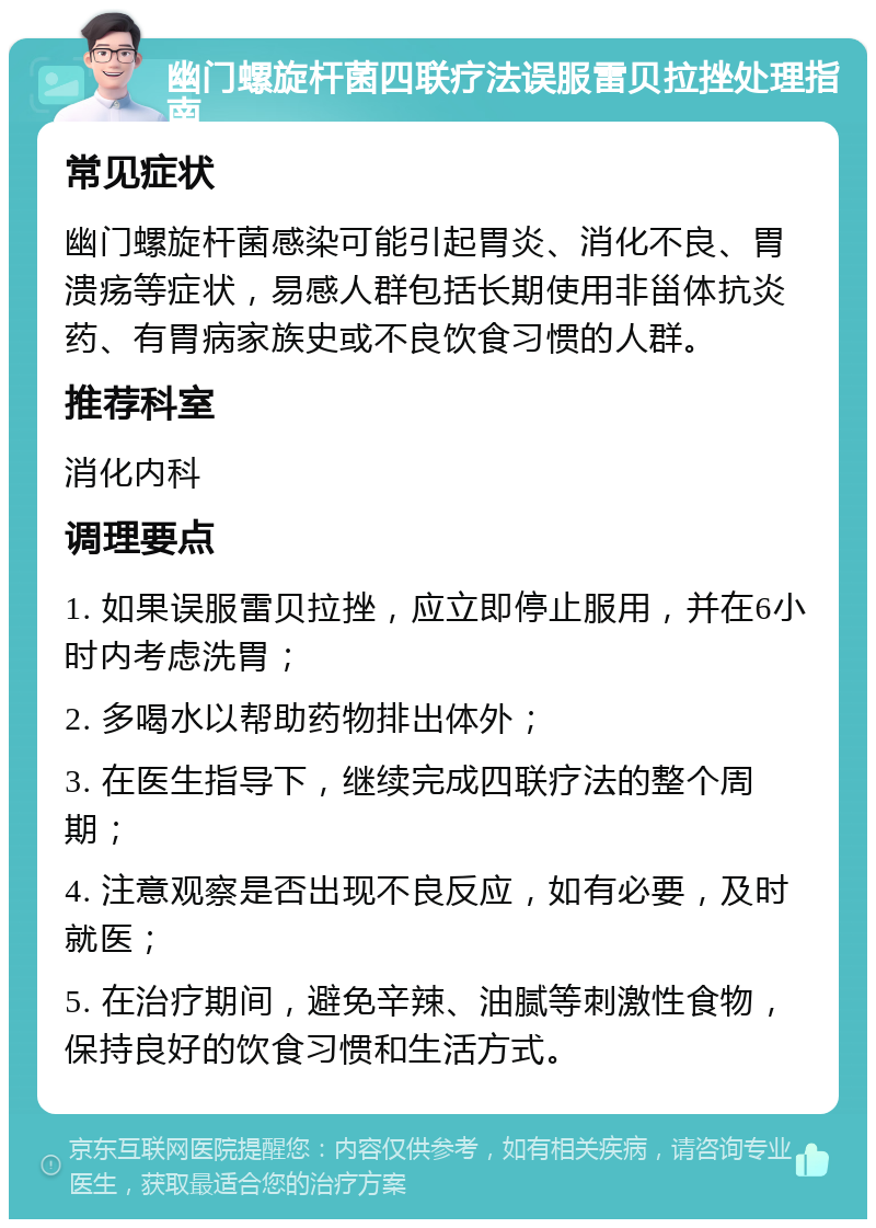 幽门螺旋杆菌四联疗法误服雷贝拉挫处理指南 常见症状 幽门螺旋杆菌感染可能引起胃炎、消化不良、胃溃疡等症状，易感人群包括长期使用非甾体抗炎药、有胃病家族史或不良饮食习惯的人群。 推荐科室 消化内科 调理要点 1. 如果误服雷贝拉挫，应立即停止服用，并在6小时内考虑洗胃； 2. 多喝水以帮助药物排出体外； 3. 在医生指导下，继续完成四联疗法的整个周期； 4. 注意观察是否出现不良反应，如有必要，及时就医； 5. 在治疗期间，避免辛辣、油腻等刺激性食物，保持良好的饮食习惯和生活方式。