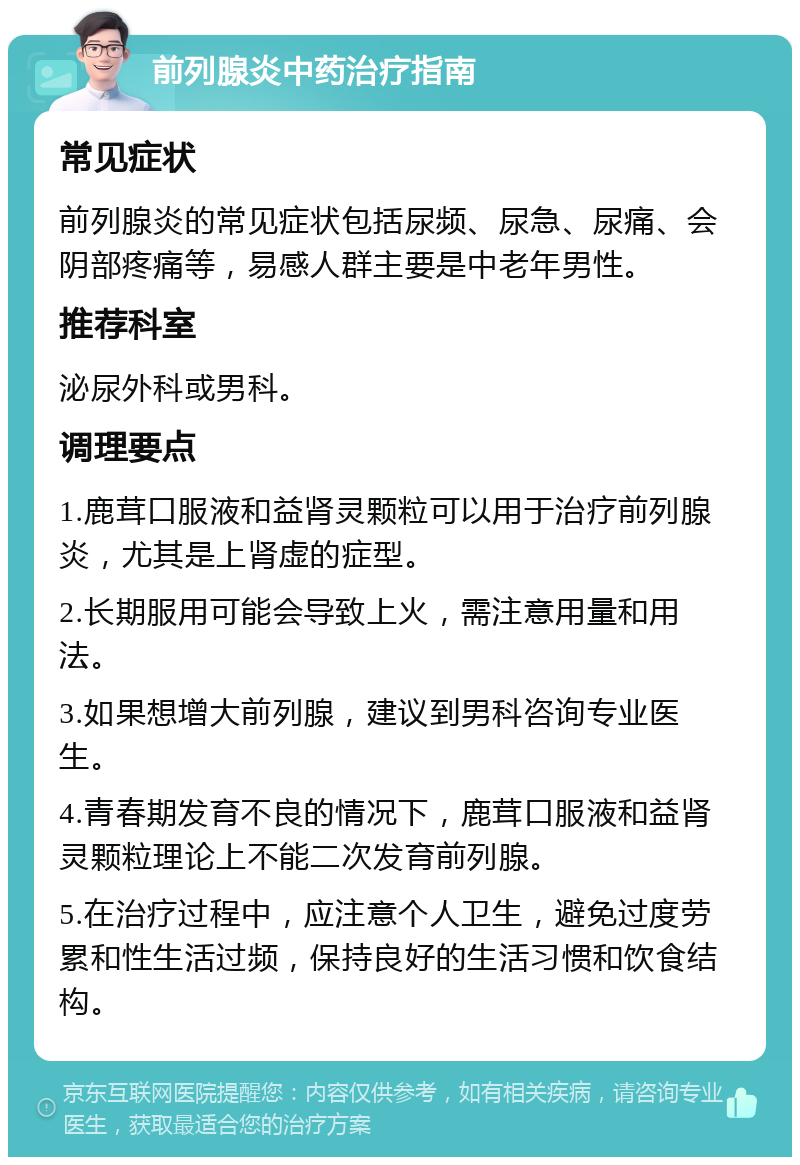 前列腺炎中药治疗指南 常见症状 前列腺炎的常见症状包括尿频、尿急、尿痛、会阴部疼痛等，易感人群主要是中老年男性。 推荐科室 泌尿外科或男科。 调理要点 1.鹿茸口服液和益肾灵颗粒可以用于治疗前列腺炎，尤其是上肾虚的症型。 2.长期服用可能会导致上火，需注意用量和用法。 3.如果想增大前列腺，建议到男科咨询专业医生。 4.青春期发育不良的情况下，鹿茸口服液和益肾灵颗粒理论上不能二次发育前列腺。 5.在治疗过程中，应注意个人卫生，避免过度劳累和性生活过频，保持良好的生活习惯和饮食结构。