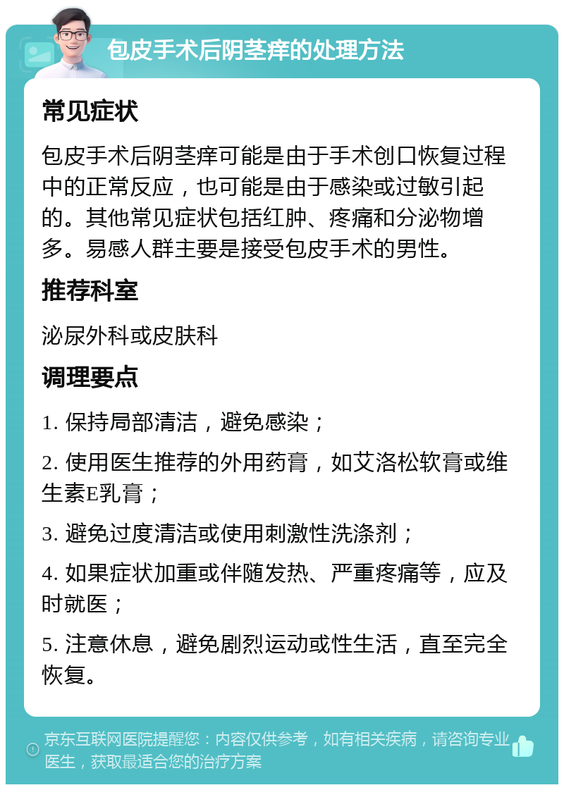 包皮手术后阴茎痒的处理方法 常见症状 包皮手术后阴茎痒可能是由于手术创口恢复过程中的正常反应，也可能是由于感染或过敏引起的。其他常见症状包括红肿、疼痛和分泌物增多。易感人群主要是接受包皮手术的男性。 推荐科室 泌尿外科或皮肤科 调理要点 1. 保持局部清洁，避免感染； 2. 使用医生推荐的外用药膏，如艾洛松软膏或维生素E乳膏； 3. 避免过度清洁或使用刺激性洗涤剂； 4. 如果症状加重或伴随发热、严重疼痛等，应及时就医； 5. 注意休息，避免剧烈运动或性生活，直至完全恢复。