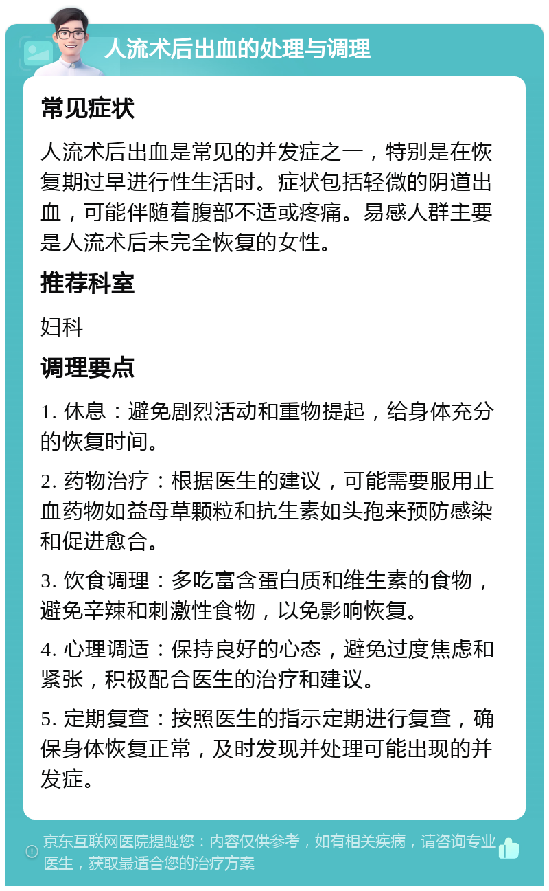 人流术后出血的处理与调理 常见症状 人流术后出血是常见的并发症之一，特别是在恢复期过早进行性生活时。症状包括轻微的阴道出血，可能伴随着腹部不适或疼痛。易感人群主要是人流术后未完全恢复的女性。 推荐科室 妇科 调理要点 1. 休息：避免剧烈活动和重物提起，给身体充分的恢复时间。 2. 药物治疗：根据医生的建议，可能需要服用止血药物如益母草颗粒和抗生素如头孢来预防感染和促进愈合。 3. 饮食调理：多吃富含蛋白质和维生素的食物，避免辛辣和刺激性食物，以免影响恢复。 4. 心理调适：保持良好的心态，避免过度焦虑和紧张，积极配合医生的治疗和建议。 5. 定期复查：按照医生的指示定期进行复查，确保身体恢复正常，及时发现并处理可能出现的并发症。