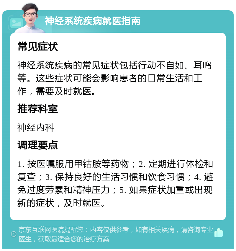 神经系统疾病就医指南 常见症状 神经系统疾病的常见症状包括行动不自如、耳鸣等。这些症状可能会影响患者的日常生活和工作，需要及时就医。 推荐科室 神经内科 调理要点 1. 按医嘱服用甲钴胺等药物；2. 定期进行体检和复查；3. 保持良好的生活习惯和饮食习惯；4. 避免过度劳累和精神压力；5. 如果症状加重或出现新的症状，及时就医。