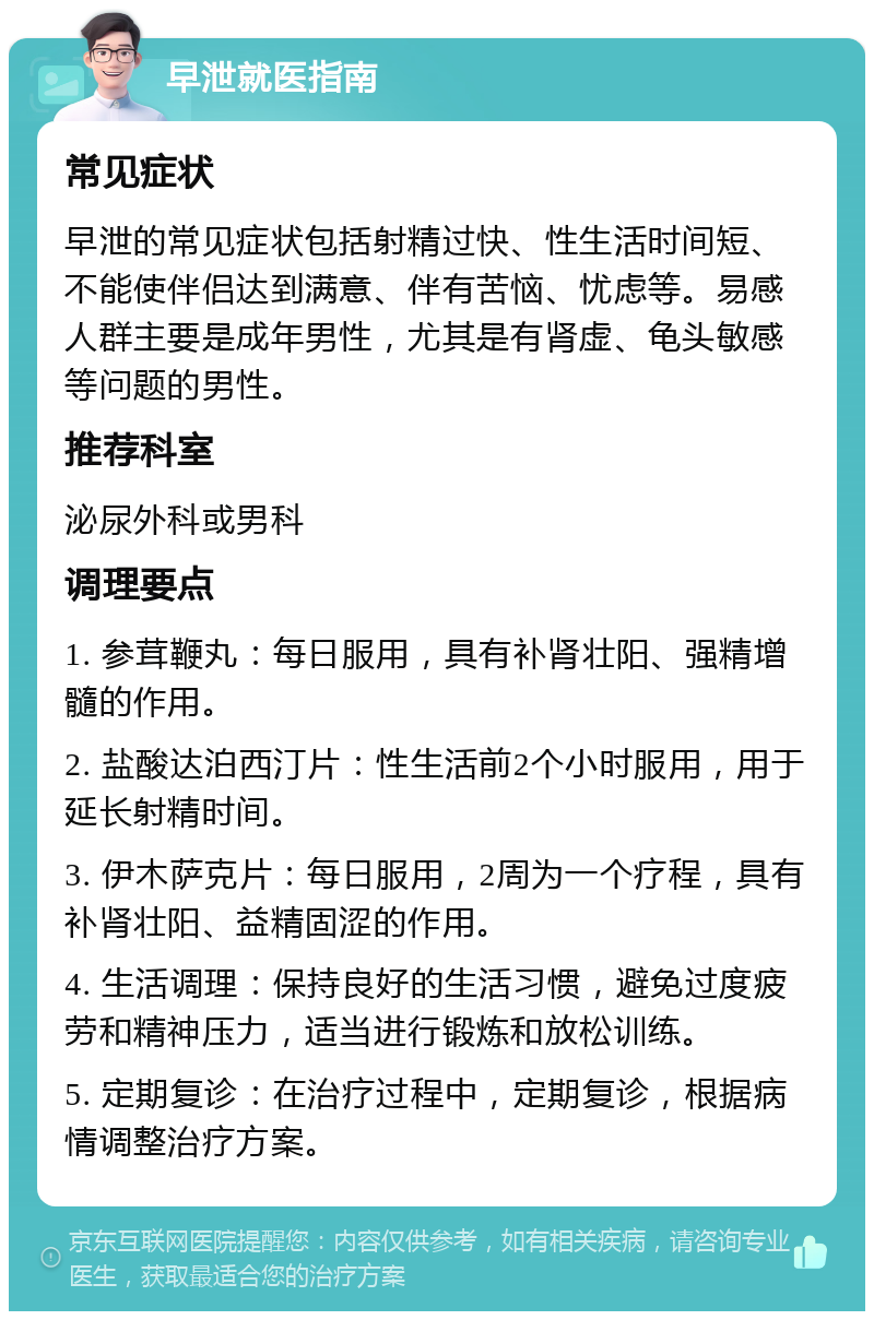 早泄就医指南 常见症状 早泄的常见症状包括射精过快、性生活时间短、不能使伴侣达到满意、伴有苦恼、忧虑等。易感人群主要是成年男性，尤其是有肾虚、龟头敏感等问题的男性。 推荐科室 泌尿外科或男科 调理要点 1. 参茸鞭丸：每日服用，具有补肾壮阳、强精增髓的作用。 2. 盐酸达泊西汀片：性生活前2个小时服用，用于延长射精时间。 3. 伊木萨克片：每日服用，2周为一个疗程，具有补肾壮阳、益精固涩的作用。 4. 生活调理：保持良好的生活习惯，避免过度疲劳和精神压力，适当进行锻炼和放松训练。 5. 定期复诊：在治疗过程中，定期复诊，根据病情调整治疗方案。