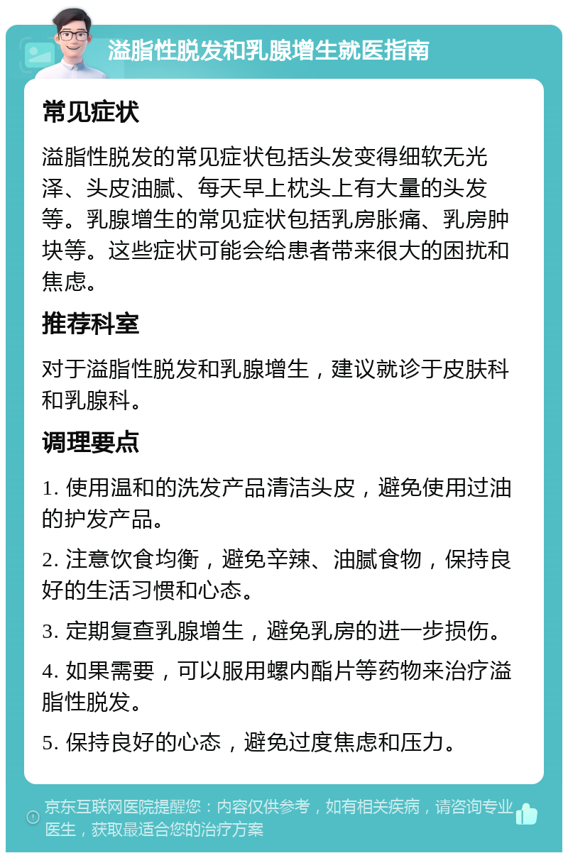 溢脂性脱发和乳腺增生就医指南 常见症状 溢脂性脱发的常见症状包括头发变得细软无光泽、头皮油腻、每天早上枕头上有大量的头发等。乳腺增生的常见症状包括乳房胀痛、乳房肿块等。这些症状可能会给患者带来很大的困扰和焦虑。 推荐科室 对于溢脂性脱发和乳腺增生，建议就诊于皮肤科和乳腺科。 调理要点 1. 使用温和的洗发产品清洁头皮，避免使用过油的护发产品。 2. 注意饮食均衡，避免辛辣、油腻食物，保持良好的生活习惯和心态。 3. 定期复查乳腺增生，避免乳房的进一步损伤。 4. 如果需要，可以服用螺内酯片等药物来治疗溢脂性脱发。 5. 保持良好的心态，避免过度焦虑和压力。