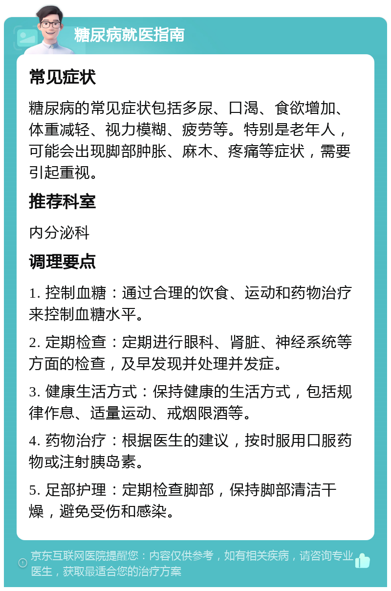 糖尿病就医指南 常见症状 糖尿病的常见症状包括多尿、口渴、食欲增加、体重减轻、视力模糊、疲劳等。特别是老年人，可能会出现脚部肿胀、麻木、疼痛等症状，需要引起重视。 推荐科室 内分泌科 调理要点 1. 控制血糖：通过合理的饮食、运动和药物治疗来控制血糖水平。 2. 定期检查：定期进行眼科、肾脏、神经系统等方面的检查，及早发现并处理并发症。 3. 健康生活方式：保持健康的生活方式，包括规律作息、适量运动、戒烟限酒等。 4. 药物治疗：根据医生的建议，按时服用口服药物或注射胰岛素。 5. 足部护理：定期检查脚部，保持脚部清洁干燥，避免受伤和感染。