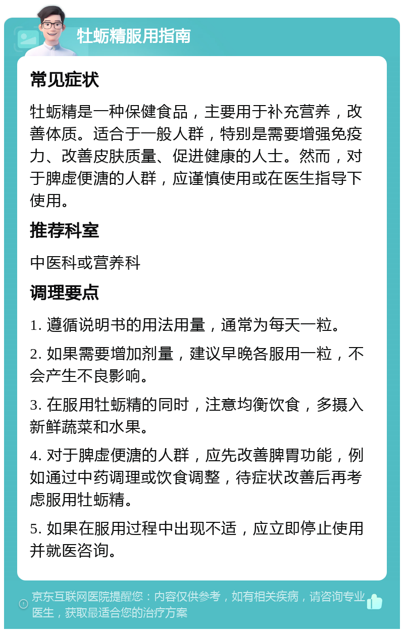 牡蛎精服用指南 常见症状 牡蛎精是一种保健食品，主要用于补充营养，改善体质。适合于一般人群，特别是需要增强免疫力、改善皮肤质量、促进健康的人士。然而，对于脾虚便溏的人群，应谨慎使用或在医生指导下使用。 推荐科室 中医科或营养科 调理要点 1. 遵循说明书的用法用量，通常为每天一粒。 2. 如果需要增加剂量，建议早晚各服用一粒，不会产生不良影响。 3. 在服用牡蛎精的同时，注意均衡饮食，多摄入新鲜蔬菜和水果。 4. 对于脾虚便溏的人群，应先改善脾胃功能，例如通过中药调理或饮食调整，待症状改善后再考虑服用牡蛎精。 5. 如果在服用过程中出现不适，应立即停止使用并就医咨询。