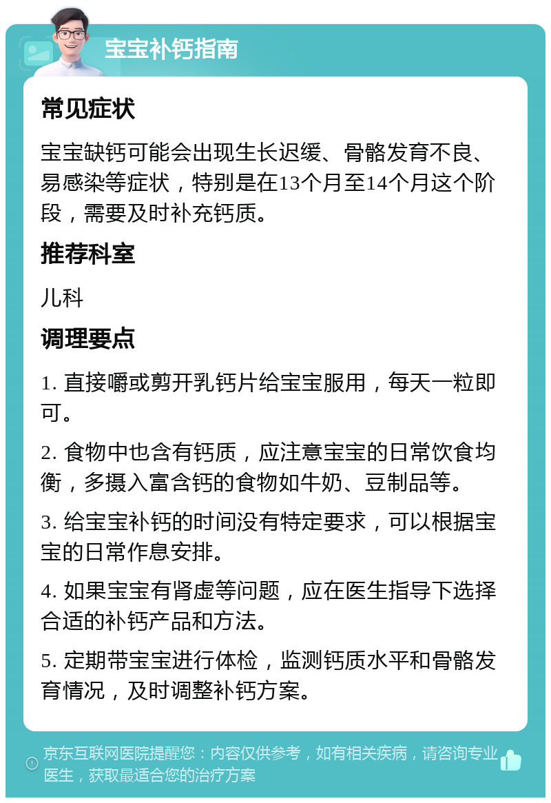 宝宝补钙指南 常见症状 宝宝缺钙可能会出现生长迟缓、骨骼发育不良、易感染等症状，特别是在13个月至14个月这个阶段，需要及时补充钙质。 推荐科室 儿科 调理要点 1. 直接嚼或剪开乳钙片给宝宝服用，每天一粒即可。 2. 食物中也含有钙质，应注意宝宝的日常饮食均衡，多摄入富含钙的食物如牛奶、豆制品等。 3. 给宝宝补钙的时间没有特定要求，可以根据宝宝的日常作息安排。 4. 如果宝宝有肾虚等问题，应在医生指导下选择合适的补钙产品和方法。 5. 定期带宝宝进行体检，监测钙质水平和骨骼发育情况，及时调整补钙方案。