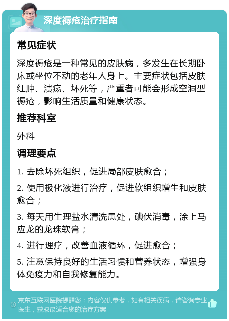 深度褥疮治疗指南 常见症状 深度褥疮是一种常见的皮肤病，多发生在长期卧床或坐位不动的老年人身上。主要症状包括皮肤红肿、溃疡、坏死等，严重者可能会形成空洞型褥疮，影响生活质量和健康状态。 推荐科室 外科 调理要点 1. 去除坏死组织，促进局部皮肤愈合； 2. 使用极化液进行治疗，促进软组织增生和皮肤愈合； 3. 每天用生理盐水清洗患处，碘伏消毒，涂上马应龙的龙珠软膏； 4. 进行理疗，改善血液循环，促进愈合； 5. 注意保持良好的生活习惯和营养状态，增强身体免疫力和自我修复能力。