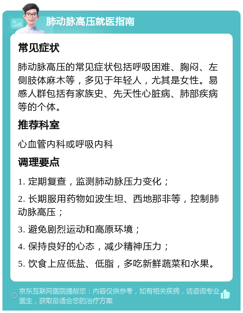 肺动脉高压就医指南 常见症状 肺动脉高压的常见症状包括呼吸困难、胸闷、左侧肢体麻木等，多见于年轻人，尤其是女性。易感人群包括有家族史、先天性心脏病、肺部疾病等的个体。 推荐科室 心血管内科或呼吸内科 调理要点 1. 定期复查，监测肺动脉压力变化； 2. 长期服用药物如波生坦、西地那非等，控制肺动脉高压； 3. 避免剧烈运动和高原环境； 4. 保持良好的心态，减少精神压力； 5. 饮食上应低盐、低脂，多吃新鲜蔬菜和水果。