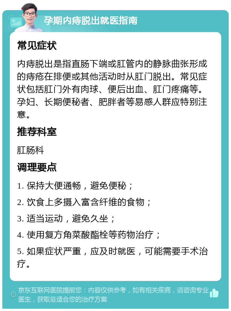 孕期内痔脱出就医指南 常见症状 内痔脱出是指直肠下端或肛管内的静脉曲张形成的痔疮在排便或其他活动时从肛门脱出。常见症状包括肛门外有肉球、便后出血、肛门疼痛等。孕妇、长期便秘者、肥胖者等易感人群应特别注意。 推荐科室 肛肠科 调理要点 1. 保持大便通畅，避免便秘； 2. 饮食上多摄入富含纤维的食物； 3. 适当运动，避免久坐； 4. 使用复方角菜酸酯栓等药物治疗； 5. 如果症状严重，应及时就医，可能需要手术治疗。