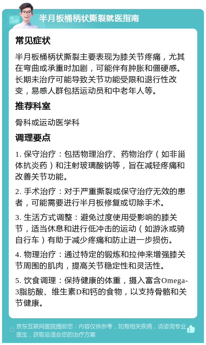 半月板桶柄状撕裂就医指南 常见症状 半月板桶柄状撕裂主要表现为膝关节疼痛，尤其在弯曲或承重时加剧，可能伴有肿胀和僵硬感。长期未治疗可能导致关节功能受限和退行性改变，易感人群包括运动员和中老年人等。 推荐科室 骨科或运动医学科 调理要点 1. 保守治疗：包括物理治疗、药物治疗（如非甾体抗炎药）和注射玻璃酸钠等，旨在减轻疼痛和改善关节功能。 2. 手术治疗：对于严重撕裂或保守治疗无效的患者，可能需要进行半月板修复或切除手术。 3. 生活方式调整：避免过度使用受影响的膝关节，适当休息和进行低冲击的运动（如游泳或骑自行车）有助于减少疼痛和防止进一步损伤。 4. 物理治疗：通过特定的锻炼和拉伸来增强膝关节周围的肌肉，提高关节稳定性和灵活性。 5. 饮食调理：保持健康的体重，摄入富含Omega-3脂肪酸、维生素D和钙的食物，以支持骨骼和关节健康。