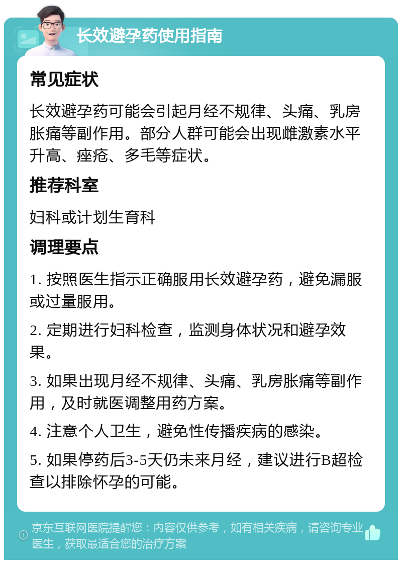 长效避孕药使用指南 常见症状 长效避孕药可能会引起月经不规律、头痛、乳房胀痛等副作用。部分人群可能会出现雌激素水平升高、痤疮、多毛等症状。 推荐科室 妇科或计划生育科 调理要点 1. 按照医生指示正确服用长效避孕药，避免漏服或过量服用。 2. 定期进行妇科检查，监测身体状况和避孕效果。 3. 如果出现月经不规律、头痛、乳房胀痛等副作用，及时就医调整用药方案。 4. 注意个人卫生，避免性传播疾病的感染。 5. 如果停药后3-5天仍未来月经，建议进行B超检查以排除怀孕的可能。