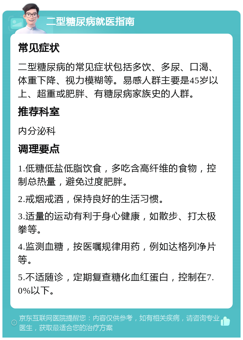 二型糖尿病就医指南 常见症状 二型糖尿病的常见症状包括多饮、多尿、口渴、体重下降、视力模糊等。易感人群主要是45岁以上、超重或肥胖、有糖尿病家族史的人群。 推荐科室 内分泌科 调理要点 1.低糖低盐低脂饮食，多吃含高纤维的食物，控制总热量，避免过度肥胖。 2.戒烟戒酒，保持良好的生活习惯。 3.适量的运动有利于身心健康，如散步、打太极拳等。 4.监测血糖，按医嘱规律用药，例如达格列净片等。 5.不适随诊，定期复查糖化血红蛋白，控制在7.0%以下。