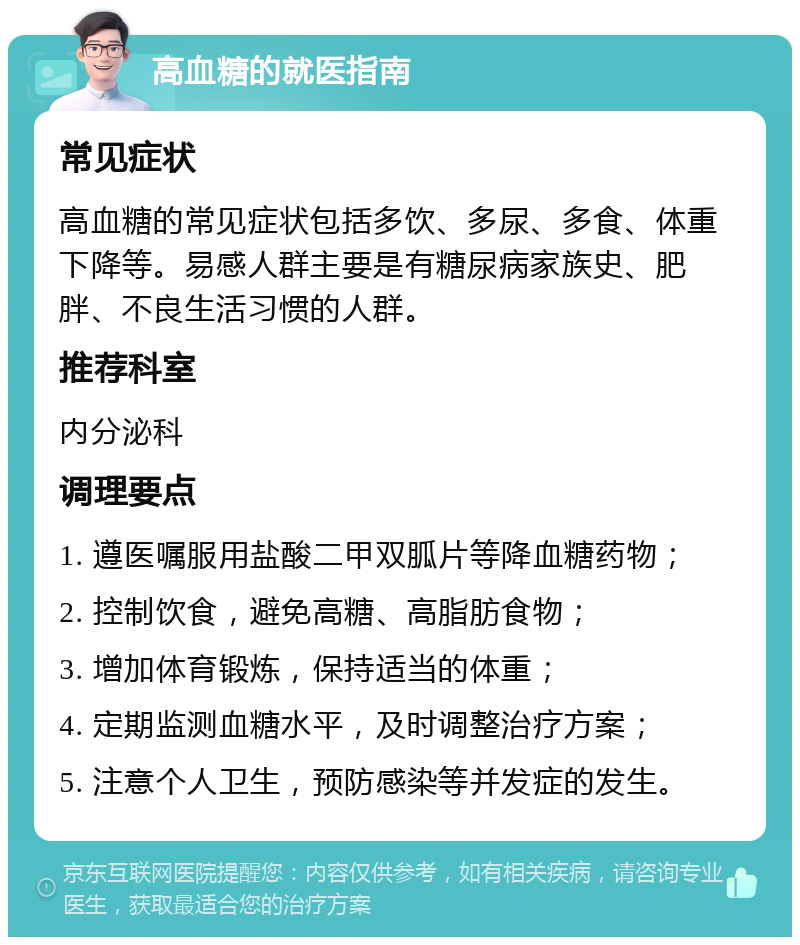 高血糖的就医指南 常见症状 高血糖的常见症状包括多饮、多尿、多食、体重下降等。易感人群主要是有糖尿病家族史、肥胖、不良生活习惯的人群。 推荐科室 内分泌科 调理要点 1. 遵医嘱服用盐酸二甲双胍片等降血糖药物； 2. 控制饮食，避免高糖、高脂肪食物； 3. 增加体育锻炼，保持适当的体重； 4. 定期监测血糖水平，及时调整治疗方案； 5. 注意个人卫生，预防感染等并发症的发生。