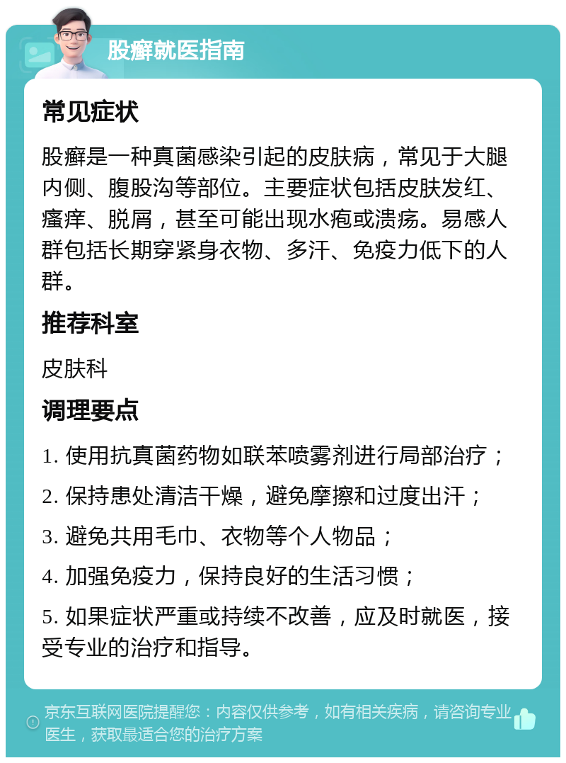 股癣就医指南 常见症状 股癣是一种真菌感染引起的皮肤病，常见于大腿内侧、腹股沟等部位。主要症状包括皮肤发红、瘙痒、脱屑，甚至可能出现水疱或溃疡。易感人群包括长期穿紧身衣物、多汗、免疫力低下的人群。 推荐科室 皮肤科 调理要点 1. 使用抗真菌药物如联苯喷雾剂进行局部治疗； 2. 保持患处清洁干燥，避免摩擦和过度出汗； 3. 避免共用毛巾、衣物等个人物品； 4. 加强免疫力，保持良好的生活习惯； 5. 如果症状严重或持续不改善，应及时就医，接受专业的治疗和指导。