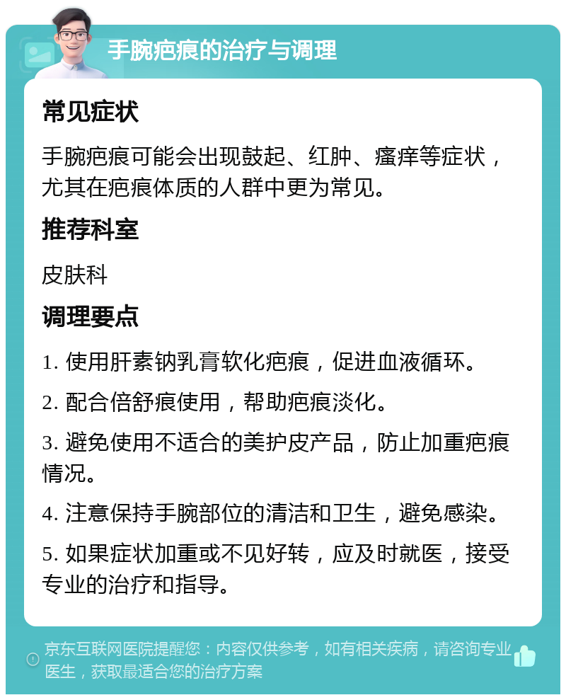 手腕疤痕的治疗与调理 常见症状 手腕疤痕可能会出现鼓起、红肿、瘙痒等症状，尤其在疤痕体质的人群中更为常见。 推荐科室 皮肤科 调理要点 1. 使用肝素钠乳膏软化疤痕，促进血液循环。 2. 配合倍舒痕使用，帮助疤痕淡化。 3. 避免使用不适合的美护皮产品，防止加重疤痕情况。 4. 注意保持手腕部位的清洁和卫生，避免感染。 5. 如果症状加重或不见好转，应及时就医，接受专业的治疗和指导。