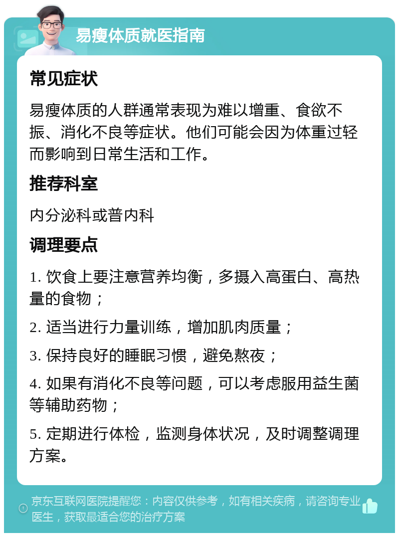 易瘦体质就医指南 常见症状 易瘦体质的人群通常表现为难以增重、食欲不振、消化不良等症状。他们可能会因为体重过轻而影响到日常生活和工作。 推荐科室 内分泌科或普内科 调理要点 1. 饮食上要注意营养均衡，多摄入高蛋白、高热量的食物； 2. 适当进行力量训练，增加肌肉质量； 3. 保持良好的睡眠习惯，避免熬夜； 4. 如果有消化不良等问题，可以考虑服用益生菌等辅助药物； 5. 定期进行体检，监测身体状况，及时调整调理方案。