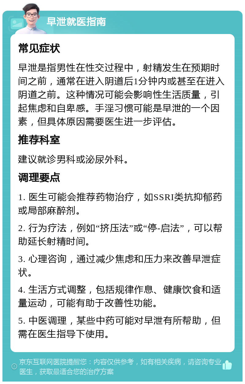 早泄就医指南 常见症状 早泄是指男性在性交过程中，射精发生在预期时间之前，通常在进入阴道后1分钟内或甚至在进入阴道之前。这种情况可能会影响性生活质量，引起焦虑和自卑感。手淫习惯可能是早泄的一个因素，但具体原因需要医生进一步评估。 推荐科室 建议就诊男科或泌尿外科。 调理要点 1. 医生可能会推荐药物治疗，如SSRI类抗抑郁药或局部麻醉剂。 2. 行为疗法，例如“挤压法”或“停-启法”，可以帮助延长射精时间。 3. 心理咨询，通过减少焦虑和压力来改善早泄症状。 4. 生活方式调整，包括规律作息、健康饮食和适量运动，可能有助于改善性功能。 5. 中医调理，某些中药可能对早泄有所帮助，但需在医生指导下使用。