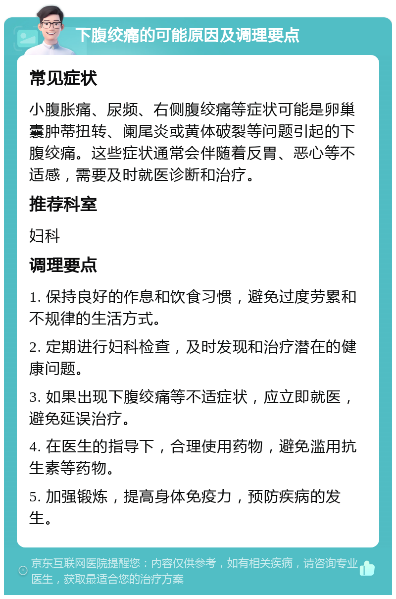 下腹绞痛的可能原因及调理要点 常见症状 小腹胀痛、尿频、右侧腹绞痛等症状可能是卵巢囊肿蒂扭转、阑尾炎或黄体破裂等问题引起的下腹绞痛。这些症状通常会伴随着反胃、恶心等不适感，需要及时就医诊断和治疗。 推荐科室 妇科 调理要点 1. 保持良好的作息和饮食习惯，避免过度劳累和不规律的生活方式。 2. 定期进行妇科检查，及时发现和治疗潜在的健康问题。 3. 如果出现下腹绞痛等不适症状，应立即就医，避免延误治疗。 4. 在医生的指导下，合理使用药物，避免滥用抗生素等药物。 5. 加强锻炼，提高身体免疫力，预防疾病的发生。